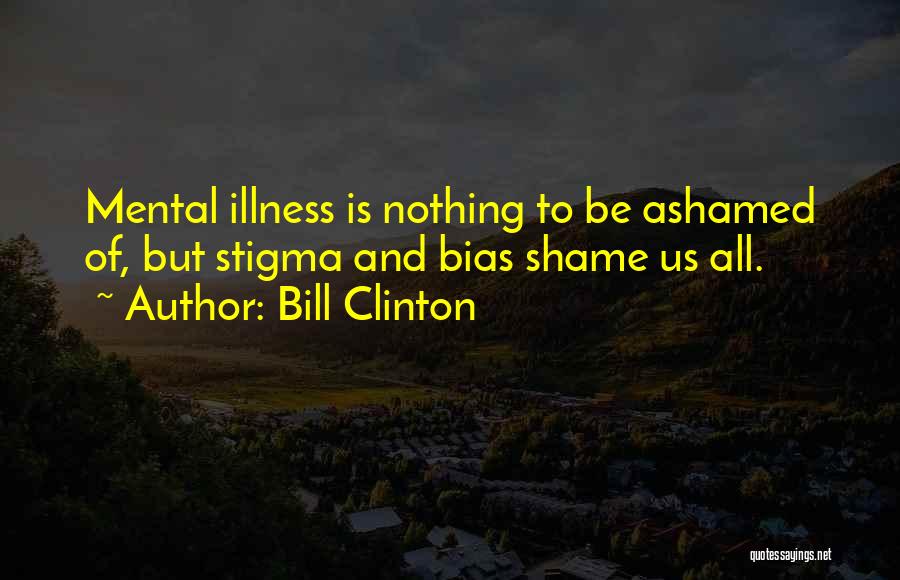 Bill Clinton Quotes: Mental Illness Is Nothing To Be Ashamed Of, But Stigma And Bias Shame Us All.