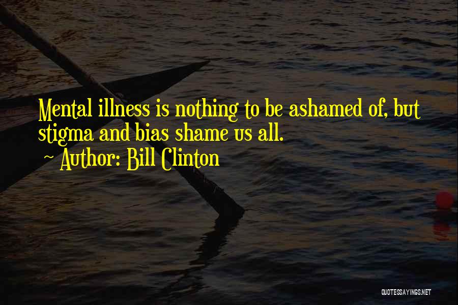 Bill Clinton Quotes: Mental Illness Is Nothing To Be Ashamed Of, But Stigma And Bias Shame Us All.