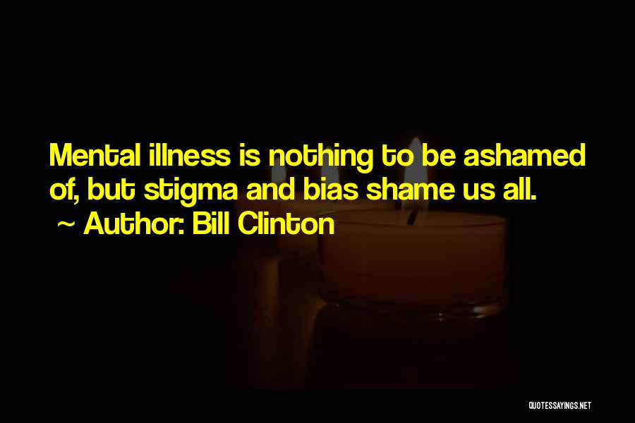 Bill Clinton Quotes: Mental Illness Is Nothing To Be Ashamed Of, But Stigma And Bias Shame Us All.