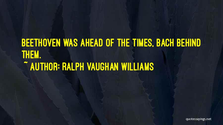 Ralph Vaughan Williams Quotes: Beethoven Was Ahead Of The Times, Bach Behind Them.