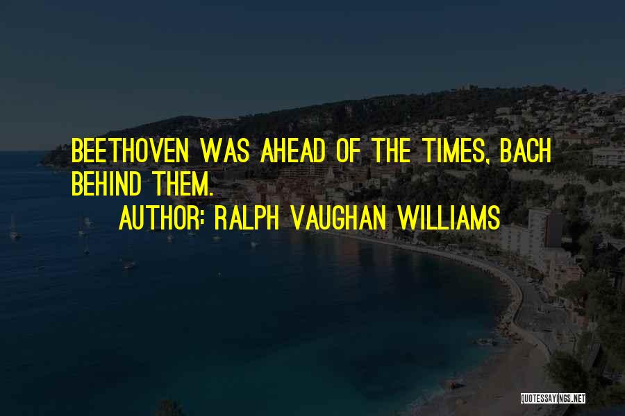 Ralph Vaughan Williams Quotes: Beethoven Was Ahead Of The Times, Bach Behind Them.