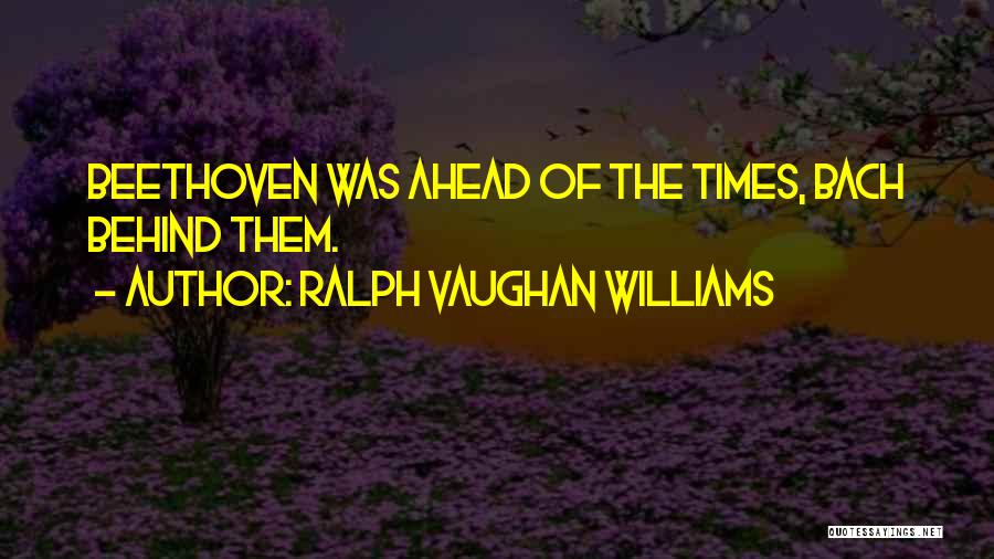 Ralph Vaughan Williams Quotes: Beethoven Was Ahead Of The Times, Bach Behind Them.