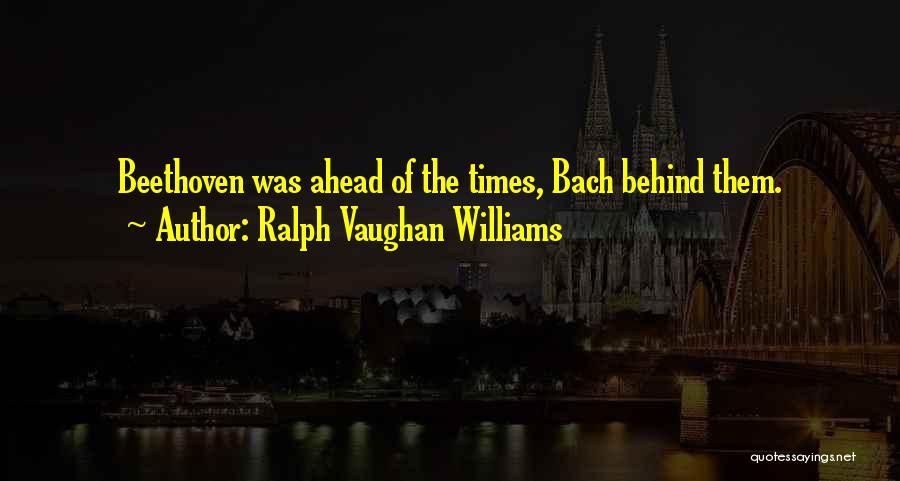 Ralph Vaughan Williams Quotes: Beethoven Was Ahead Of The Times, Bach Behind Them.