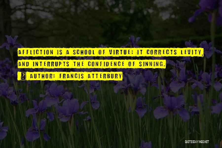 Francis Atterbury Quotes: Affliction Is A School Of Virtue; It Corrects Levity, And Interrupts The Confidence Of Sinning.