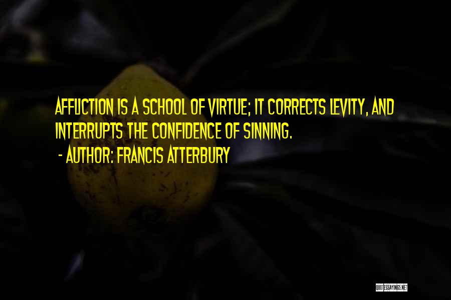 Francis Atterbury Quotes: Affliction Is A School Of Virtue; It Corrects Levity, And Interrupts The Confidence Of Sinning.