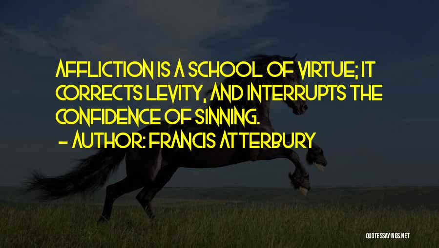 Francis Atterbury Quotes: Affliction Is A School Of Virtue; It Corrects Levity, And Interrupts The Confidence Of Sinning.