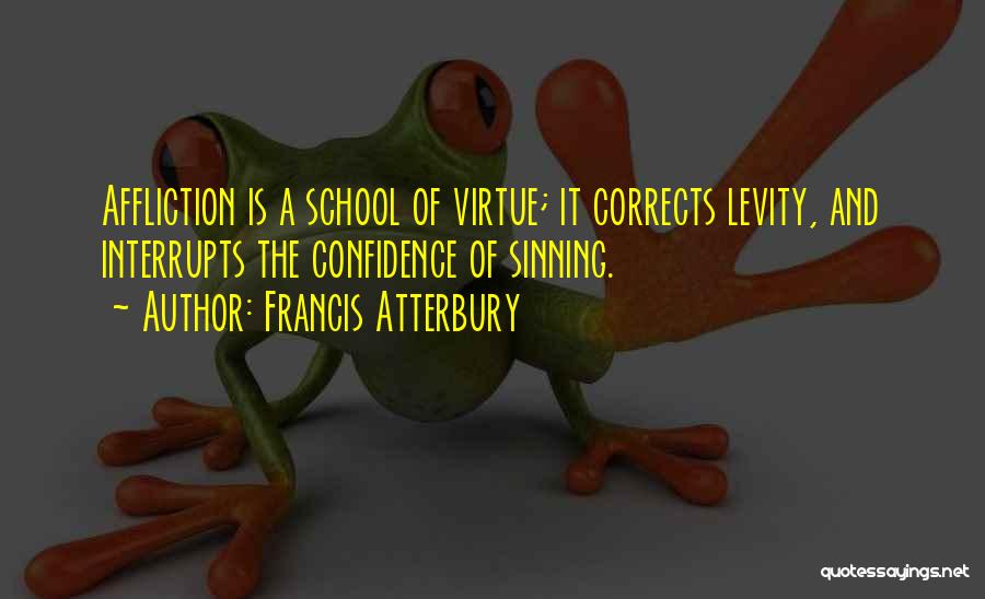 Francis Atterbury Quotes: Affliction Is A School Of Virtue; It Corrects Levity, And Interrupts The Confidence Of Sinning.