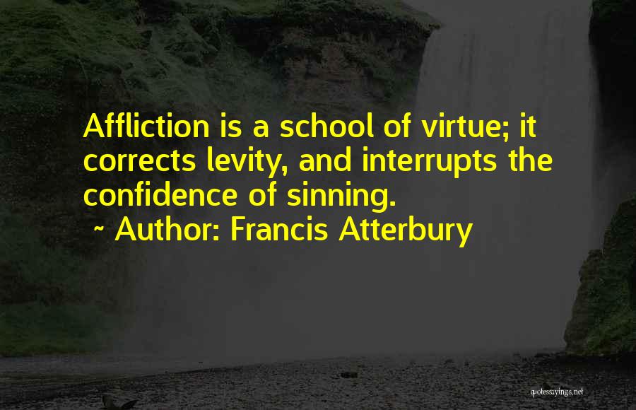 Francis Atterbury Quotes: Affliction Is A School Of Virtue; It Corrects Levity, And Interrupts The Confidence Of Sinning.