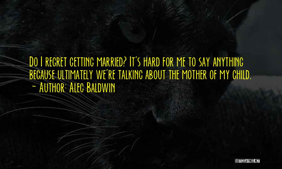 Alec Baldwin Quotes: Do I Regret Getting Married? It's Hard For Me To Say Anything Because Ultimately We're Talking About The Mother Of