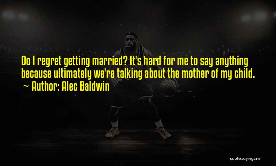 Alec Baldwin Quotes: Do I Regret Getting Married? It's Hard For Me To Say Anything Because Ultimately We're Talking About The Mother Of