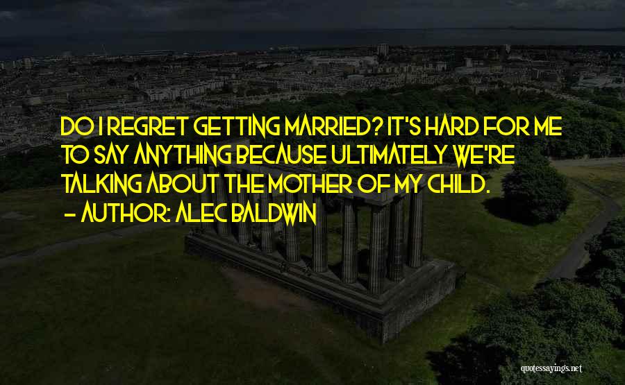 Alec Baldwin Quotes: Do I Regret Getting Married? It's Hard For Me To Say Anything Because Ultimately We're Talking About The Mother Of