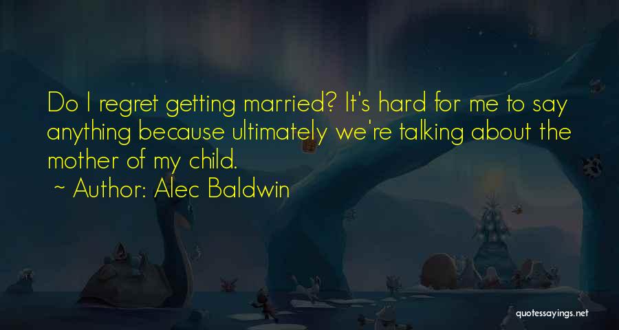 Alec Baldwin Quotes: Do I Regret Getting Married? It's Hard For Me To Say Anything Because Ultimately We're Talking About The Mother Of