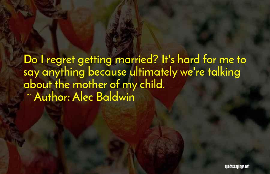 Alec Baldwin Quotes: Do I Regret Getting Married? It's Hard For Me To Say Anything Because Ultimately We're Talking About The Mother Of