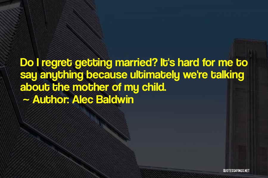 Alec Baldwin Quotes: Do I Regret Getting Married? It's Hard For Me To Say Anything Because Ultimately We're Talking About The Mother Of