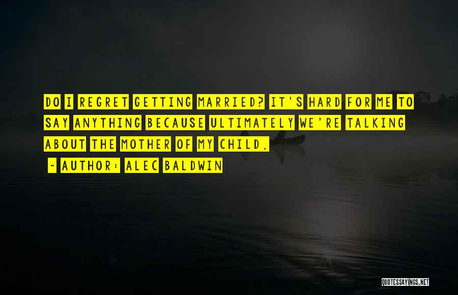 Alec Baldwin Quotes: Do I Regret Getting Married? It's Hard For Me To Say Anything Because Ultimately We're Talking About The Mother Of