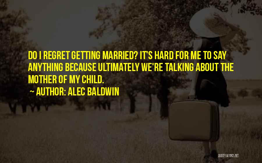 Alec Baldwin Quotes: Do I Regret Getting Married? It's Hard For Me To Say Anything Because Ultimately We're Talking About The Mother Of