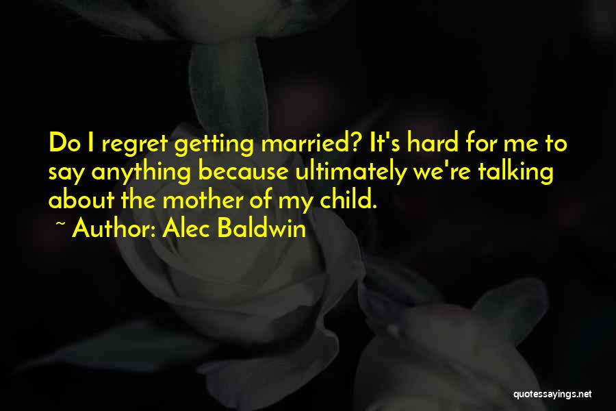 Alec Baldwin Quotes: Do I Regret Getting Married? It's Hard For Me To Say Anything Because Ultimately We're Talking About The Mother Of