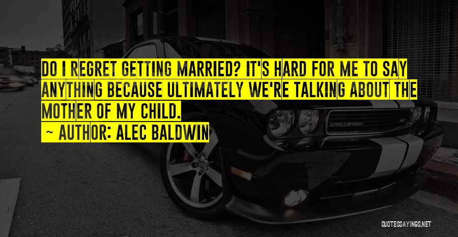 Alec Baldwin Quotes: Do I Regret Getting Married? It's Hard For Me To Say Anything Because Ultimately We're Talking About The Mother Of
