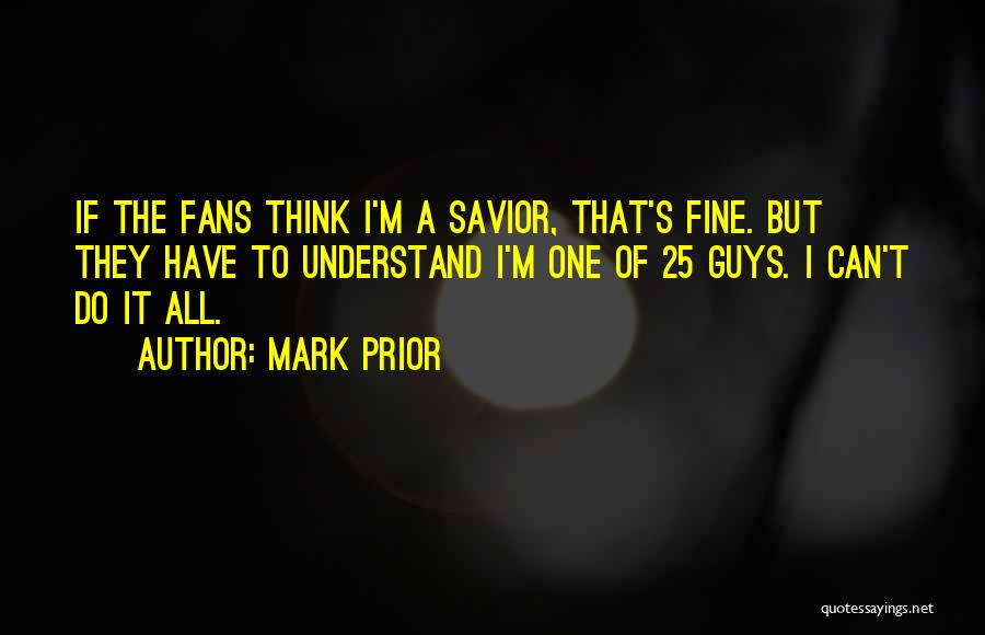 Mark Prior Quotes: If The Fans Think I'm A Savior, That's Fine. But They Have To Understand I'm One Of 25 Guys. I