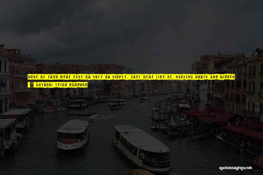 Leigh Bardugo Quotes: None Of Them Were Easy Or Soft Or Simple. They Were Like Me, Nursing Hurts And Hidden Wounds, All Broken