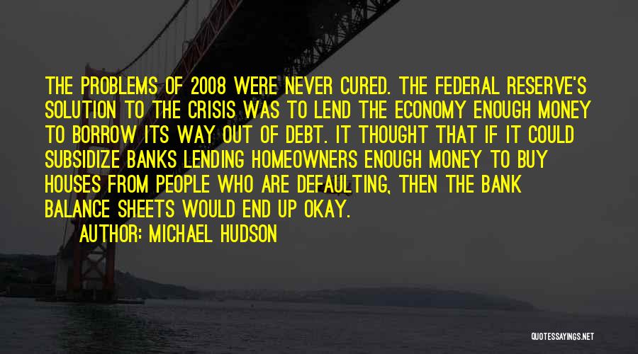 Michael Hudson Quotes: The Problems Of 2008 Were Never Cured. The Federal Reserve's Solution To The Crisis Was To Lend The Economy Enough