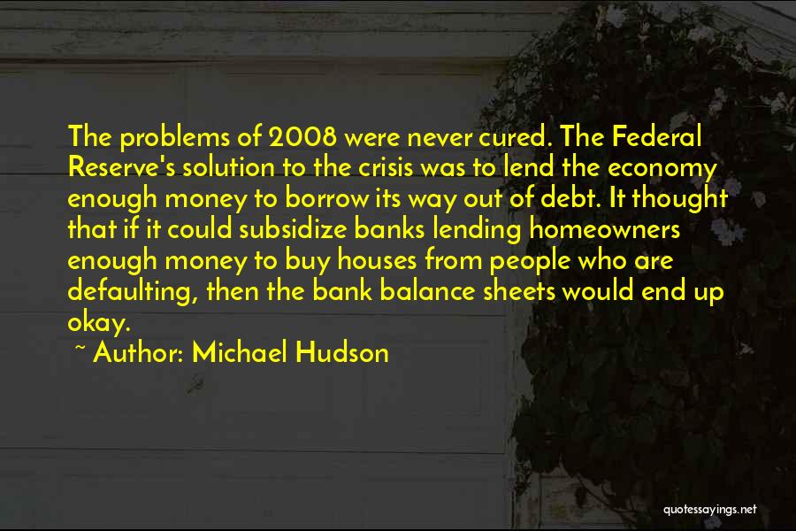 Michael Hudson Quotes: The Problems Of 2008 Were Never Cured. The Federal Reserve's Solution To The Crisis Was To Lend The Economy Enough