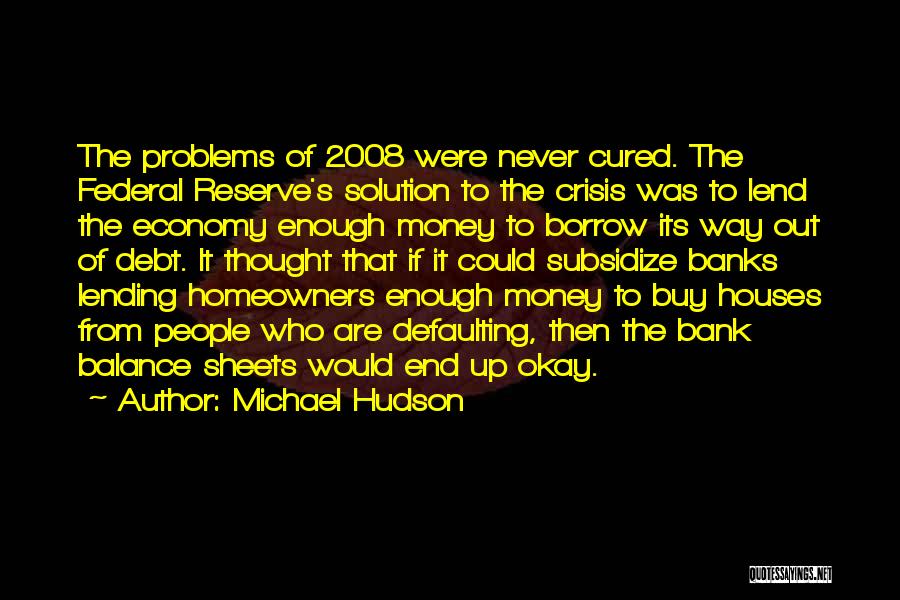 Michael Hudson Quotes: The Problems Of 2008 Were Never Cured. The Federal Reserve's Solution To The Crisis Was To Lend The Economy Enough