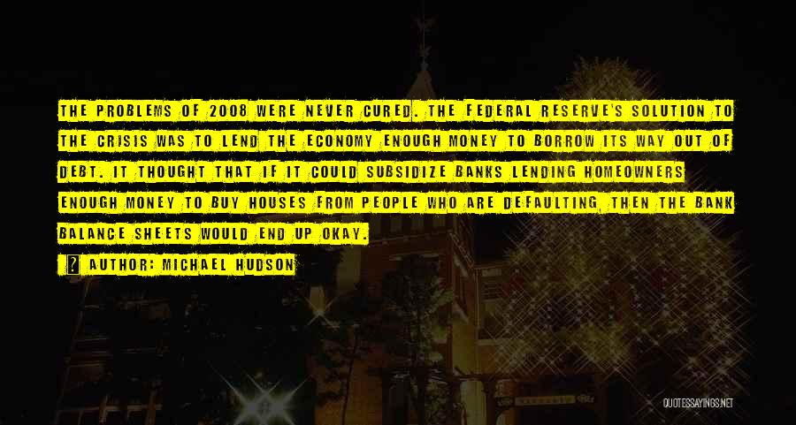 Michael Hudson Quotes: The Problems Of 2008 Were Never Cured. The Federal Reserve's Solution To The Crisis Was To Lend The Economy Enough