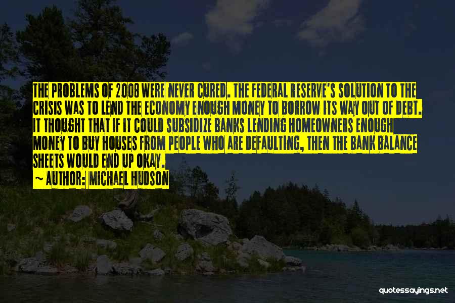 Michael Hudson Quotes: The Problems Of 2008 Were Never Cured. The Federal Reserve's Solution To The Crisis Was To Lend The Economy Enough