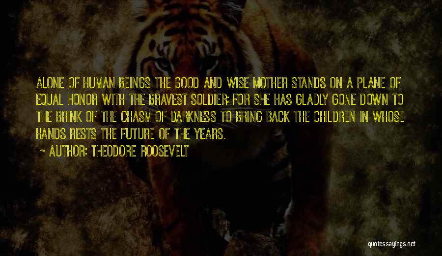 Theodore Roosevelt Quotes: Alone Of Human Beings The Good And Wise Mother Stands On A Plane Of Equal Honor With The Bravest Soldier;