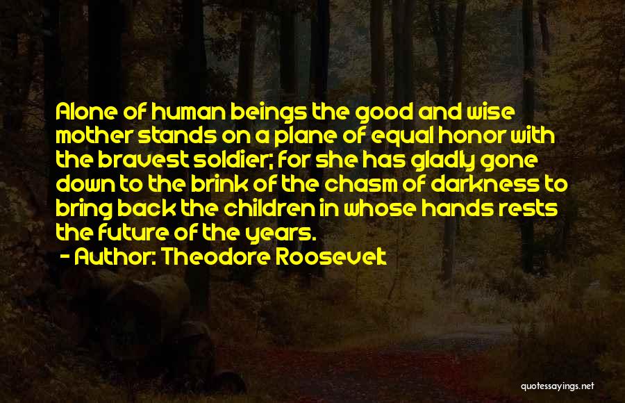 Theodore Roosevelt Quotes: Alone Of Human Beings The Good And Wise Mother Stands On A Plane Of Equal Honor With The Bravest Soldier;