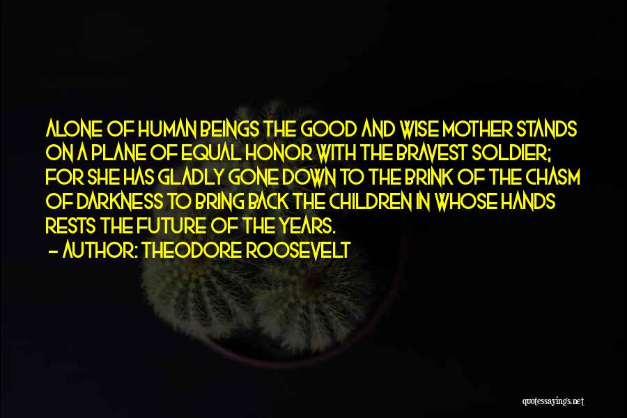 Theodore Roosevelt Quotes: Alone Of Human Beings The Good And Wise Mother Stands On A Plane Of Equal Honor With The Bravest Soldier;