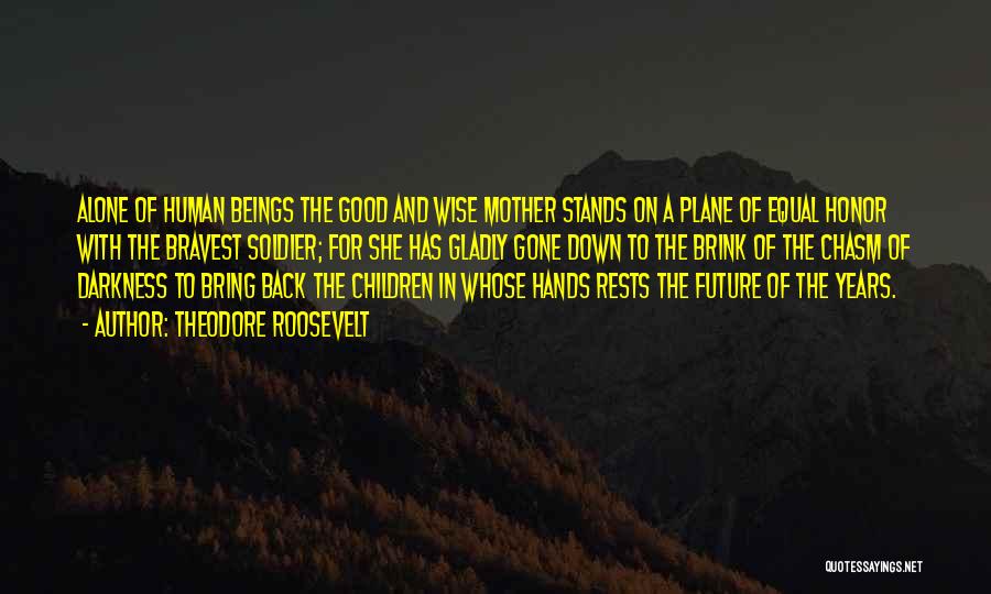 Theodore Roosevelt Quotes: Alone Of Human Beings The Good And Wise Mother Stands On A Plane Of Equal Honor With The Bravest Soldier;