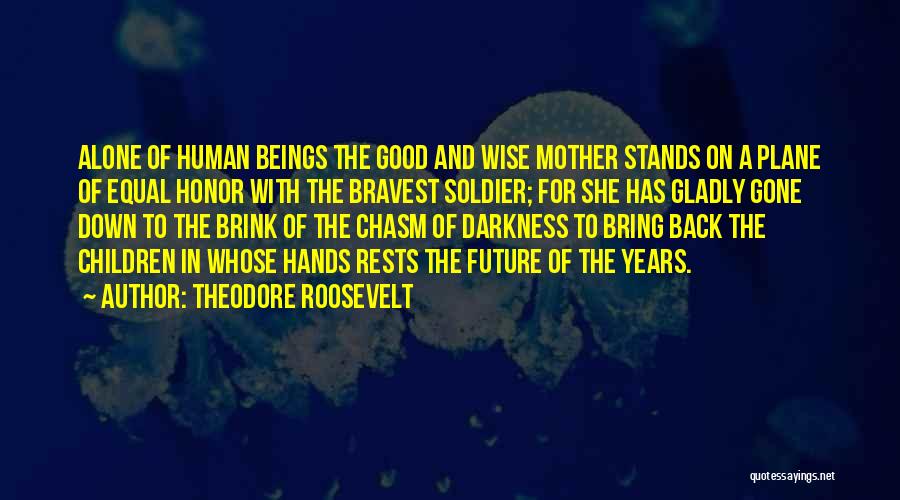 Theodore Roosevelt Quotes: Alone Of Human Beings The Good And Wise Mother Stands On A Plane Of Equal Honor With The Bravest Soldier;