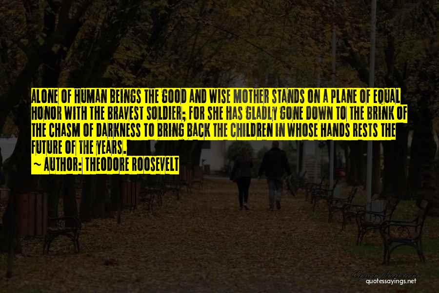 Theodore Roosevelt Quotes: Alone Of Human Beings The Good And Wise Mother Stands On A Plane Of Equal Honor With The Bravest Soldier;