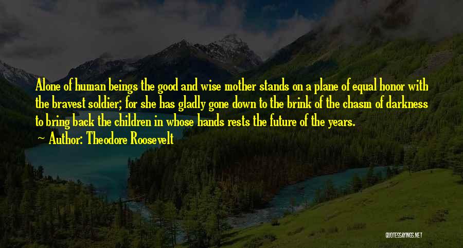 Theodore Roosevelt Quotes: Alone Of Human Beings The Good And Wise Mother Stands On A Plane Of Equal Honor With The Bravest Soldier;