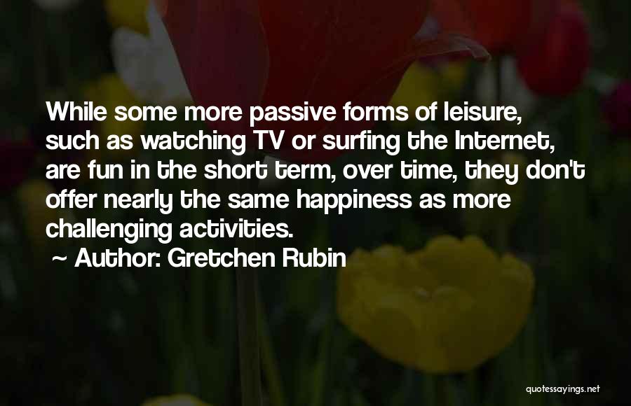 Gretchen Rubin Quotes: While Some More Passive Forms Of Leisure, Such As Watching Tv Or Surfing The Internet, Are Fun In The Short