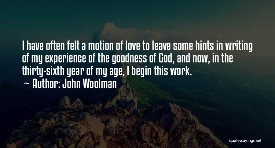 John Woolman Quotes: I Have Often Felt A Motion Of Love To Leave Some Hints In Writing Of My Experience Of The Goodness