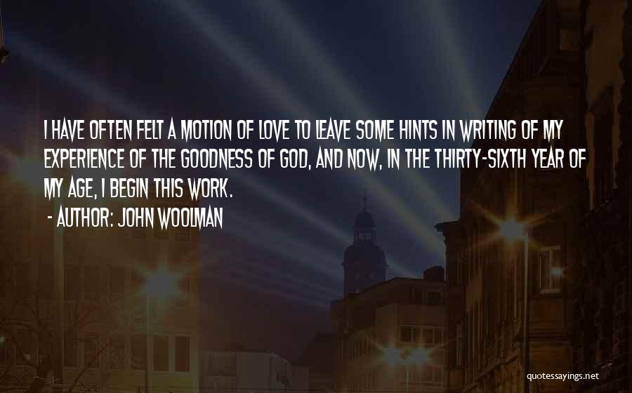 John Woolman Quotes: I Have Often Felt A Motion Of Love To Leave Some Hints In Writing Of My Experience Of The Goodness