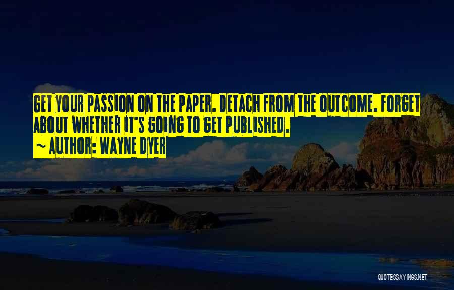 Wayne Dyer Quotes: Get Your Passion On The Paper. Detach From The Outcome. Forget About Whether It's Going To Get Published.