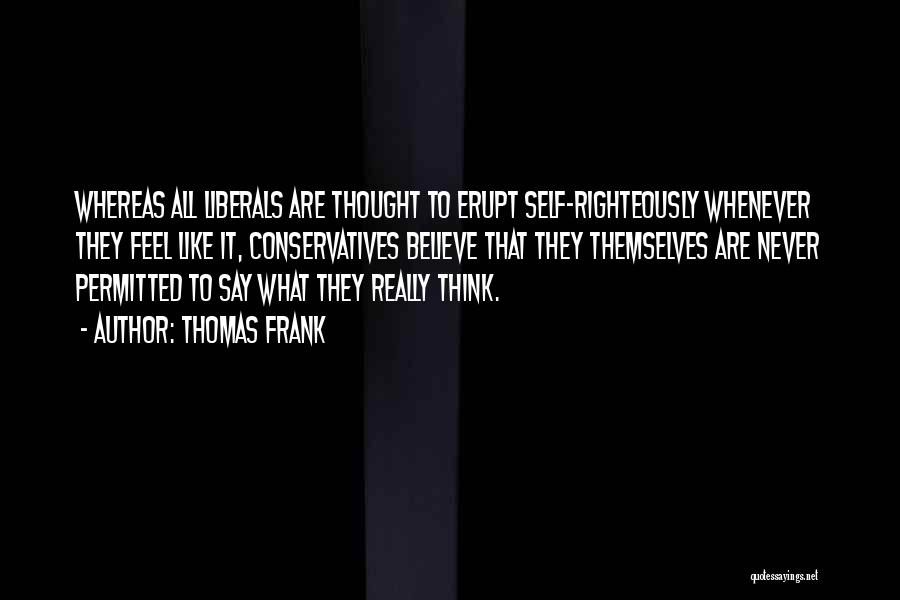 Thomas Frank Quotes: Whereas All Liberals Are Thought To Erupt Self-righteously Whenever They Feel Like It, Conservatives Believe That They Themselves Are Never