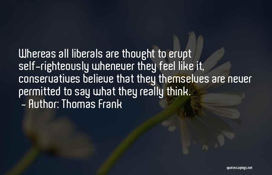 Thomas Frank Quotes: Whereas All Liberals Are Thought To Erupt Self-righteously Whenever They Feel Like It, Conservatives Believe That They Themselves Are Never