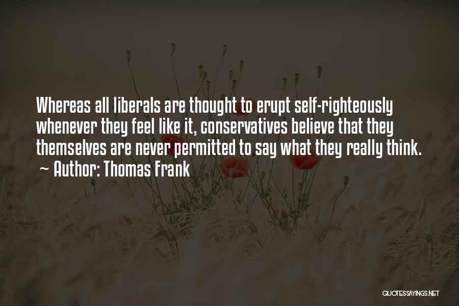 Thomas Frank Quotes: Whereas All Liberals Are Thought To Erupt Self-righteously Whenever They Feel Like It, Conservatives Believe That They Themselves Are Never