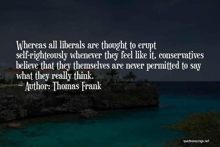 Thomas Frank Quotes: Whereas All Liberals Are Thought To Erupt Self-righteously Whenever They Feel Like It, Conservatives Believe That They Themselves Are Never