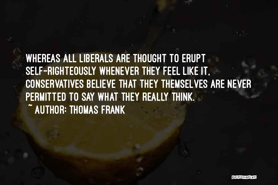 Thomas Frank Quotes: Whereas All Liberals Are Thought To Erupt Self-righteously Whenever They Feel Like It, Conservatives Believe That They Themselves Are Never