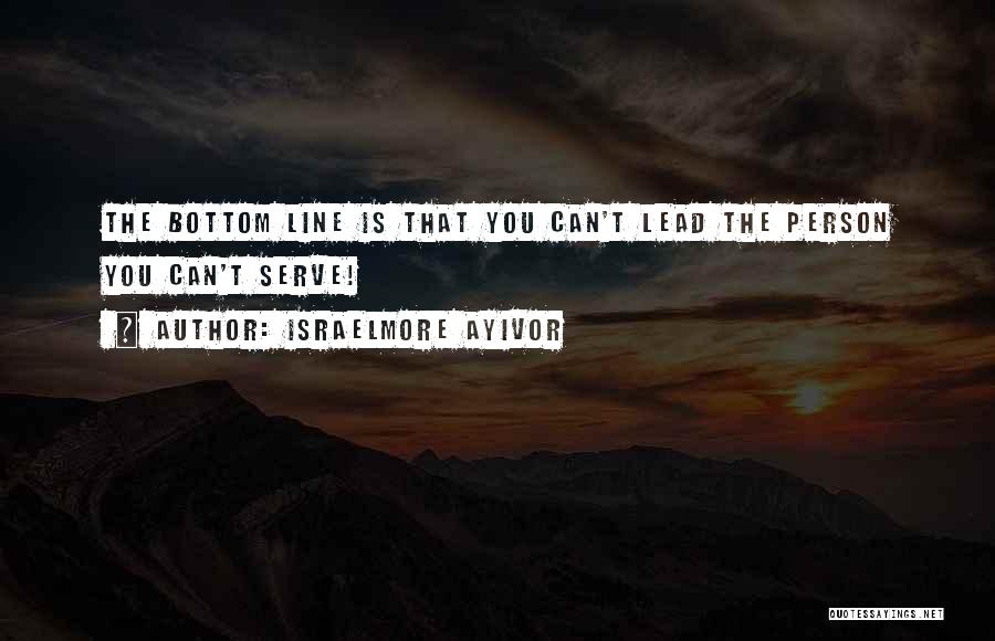 Israelmore Ayivor Quotes: The Bottom Line Is That You Can't Lead The Person You Can't Serve!