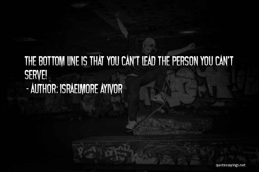 Israelmore Ayivor Quotes: The Bottom Line Is That You Can't Lead The Person You Can't Serve!