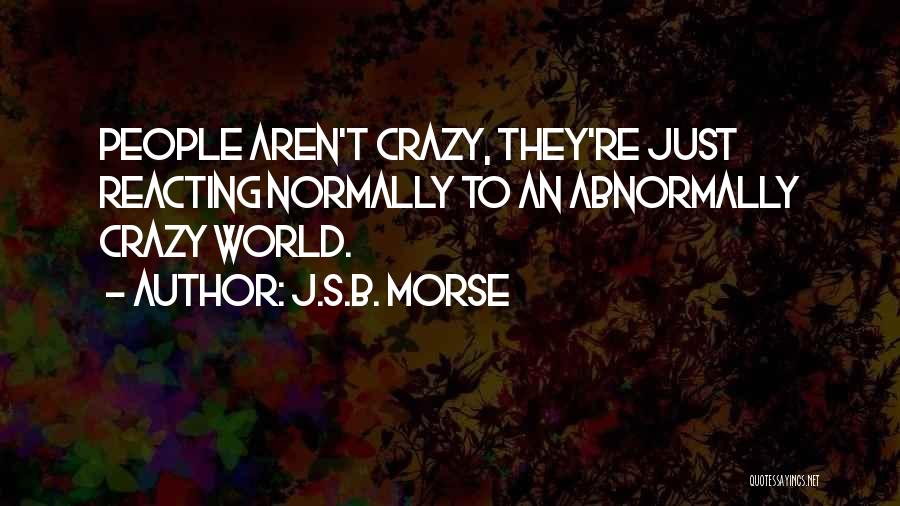 J.S.B. Morse Quotes: People Aren't Crazy, They're Just Reacting Normally To An Abnormally Crazy World.