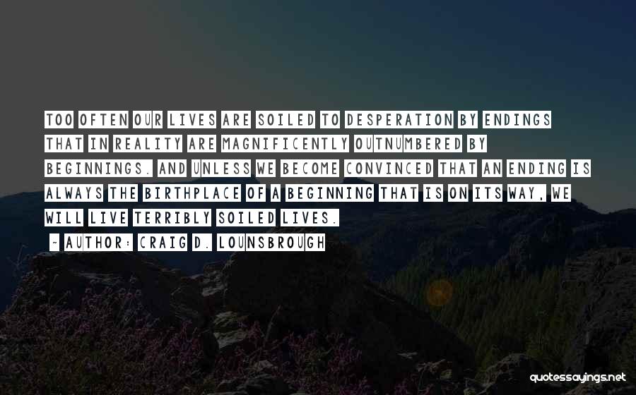 Craig D. Lounsbrough Quotes: Too Often Our Lives Are Soiled To Desperation By Endings That In Reality Are Magnificently Outnumbered By Beginnings. And Unless