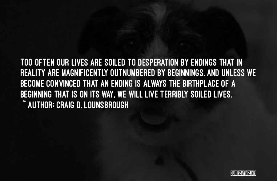 Craig D. Lounsbrough Quotes: Too Often Our Lives Are Soiled To Desperation By Endings That In Reality Are Magnificently Outnumbered By Beginnings. And Unless